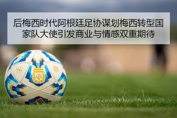 后梅西时代阿根廷足协谋划梅西转型国家队大使引发商业与情感双重期待 | c7c7.app