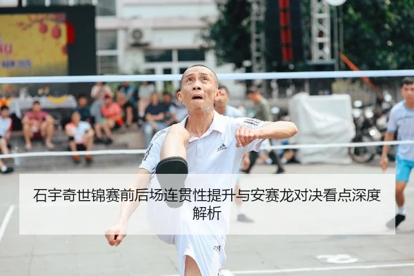 石宇奇世锦赛前后场连贯性提升与安赛龙对决看点深度解析（c7c7.app）