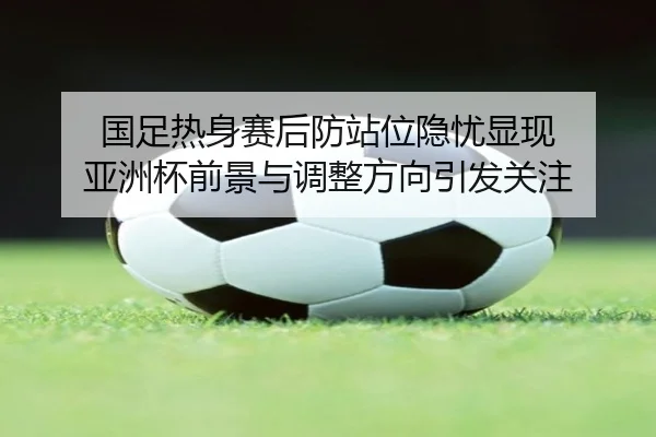 国足热身赛后防站位隐忧显现 亚洲杯前景与调整方向引发关注（c7）